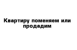 Квартиру поменяем или продадим 